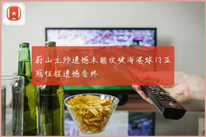 蔚山主帅遗憾未能攻破海港球门亚冠征程遗憾告终