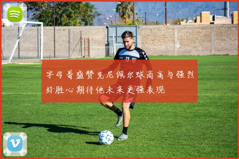 字母哥盛赞克尼佩尔球商高与强烈好胜心期待他未来更强表现