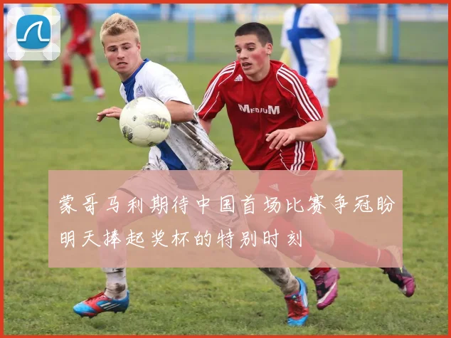 蒙哥马利期待中国首场比赛争冠盼明天捧起奖杯的特别时刻