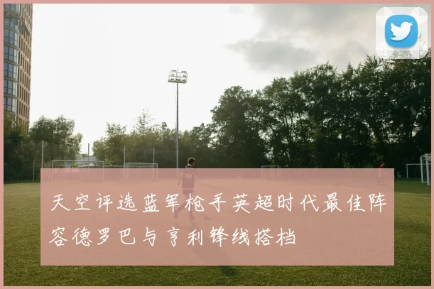 天空评选蓝军枪手英超时代最佳阵容德罗巴与亨利锋线搭档