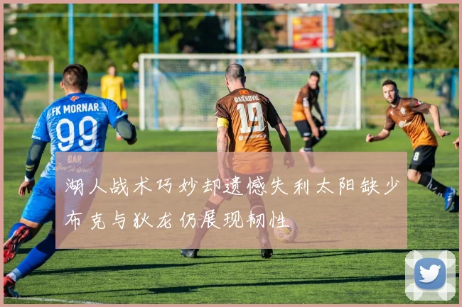 湖人战术巧妙却遗憾失利太阳缺少布克与狄龙仍展现韧性