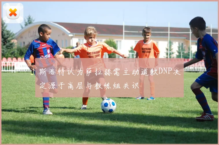 斯洛特认为萨拉赫需主动道歉DNP决定源于高层与教练组共识