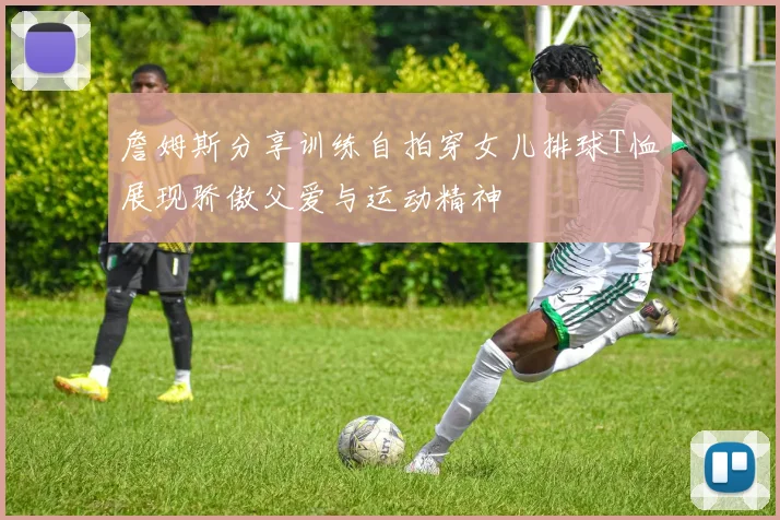 詹姆斯分享训练自拍穿女儿排球T恤展现骄傲父爱与运动精神