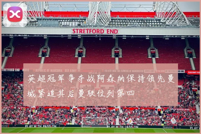 英超冠军争夺战阿森纳保持领先曼城紧追其后曼联位列第四