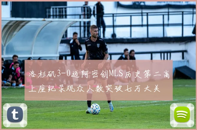 洛杉矶3-0迈阿密创MLS历史第二高上座纪录观众人数突破七万大关