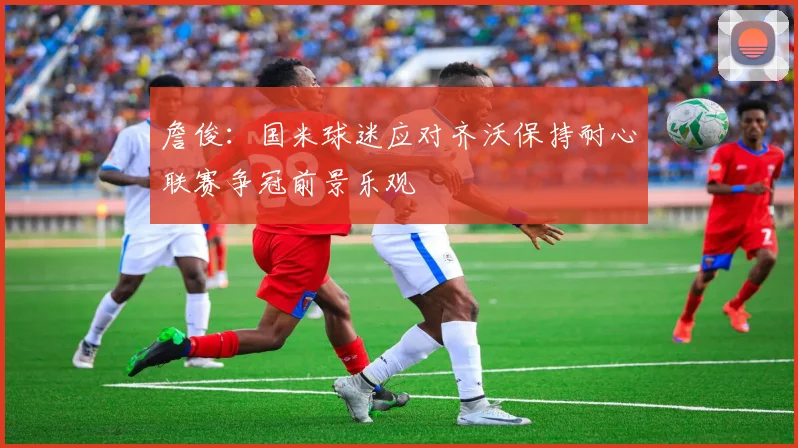 詹俊：国米球迷应对齐沃保持耐心联赛争冠前景乐观