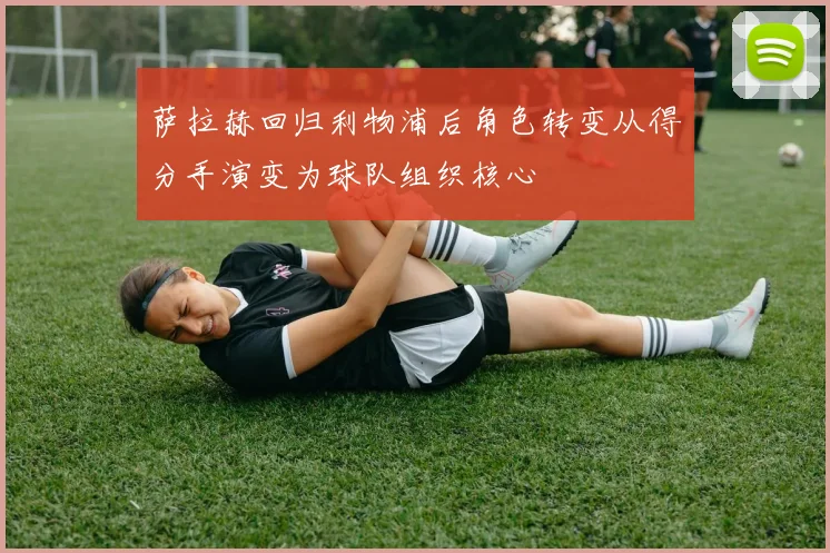 萨拉赫回归利物浦后角色转变从得分手演变为球队组织核心