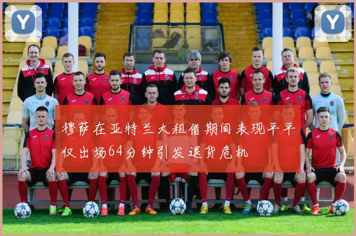 穆萨在亚特兰大租借期间表现平平仅出场64分钟引发退货危机