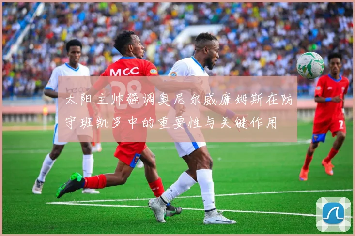太阳主帅强调奥尼尔威廉姆斯在防守班凯罗中的重要性与关键作用