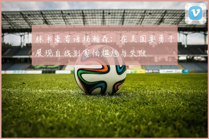 林书豪寄语杨瀚森：在美国要勇于展现自我别害怕尴尬与失败