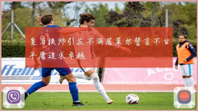皇马换帅引发不满居莱尔誓言不甘平庸追求卓越