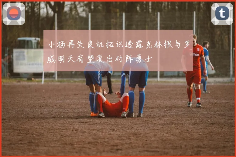 小杨再失良机拓记透露克林根与罗威明天有望复出对阵勇士