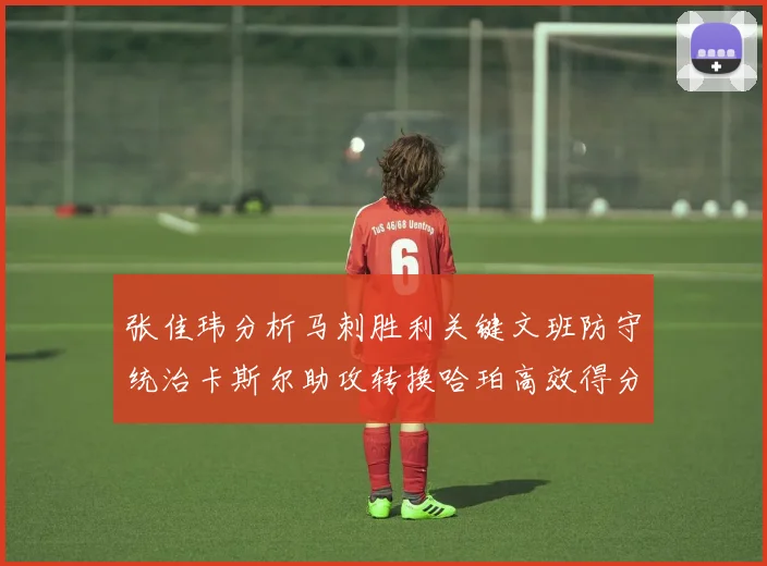 张佳玮分析马刺胜利关键文班防守统治卡斯尔助攻转换哈珀高效得分