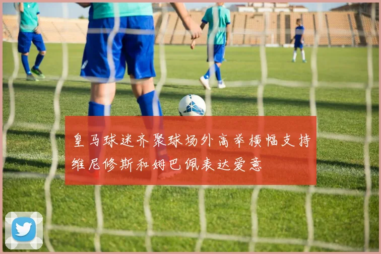 皇马球迷齐聚球场外高举横幅支持维尼修斯和姆巴佩表达爱意