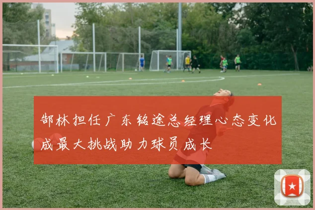郜林担任广东铭途总经理心态变化成最大挑战助力球员成长