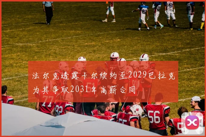 法尔克透露卡尔续约至2029巴拉克为其争取2031年高薪合同