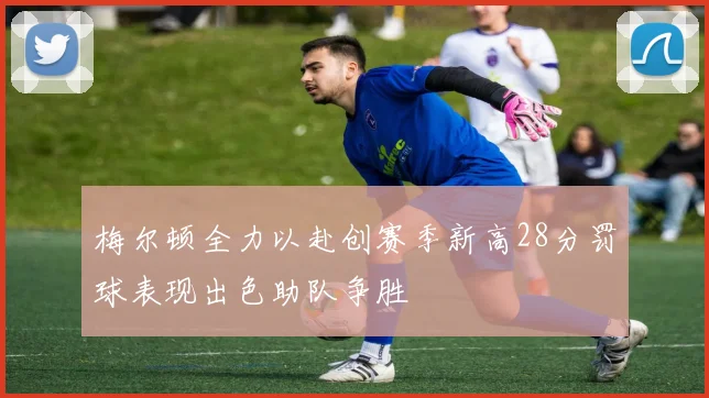 梅尔顿全力以赴创赛季新高28分罚球表现出色助队争胜