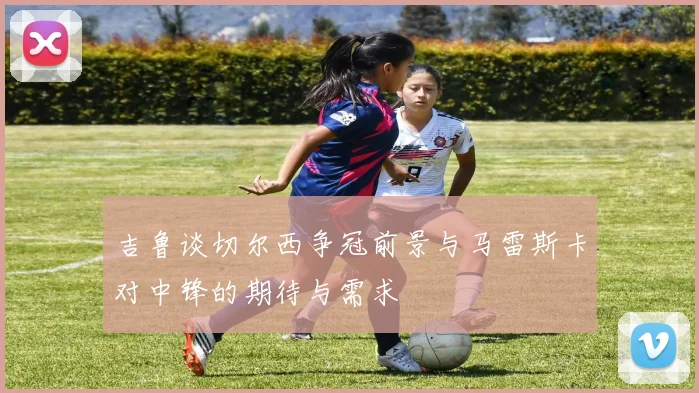 吉鲁谈切尔西争冠前景与马雷斯卡对中锋的期待与需求