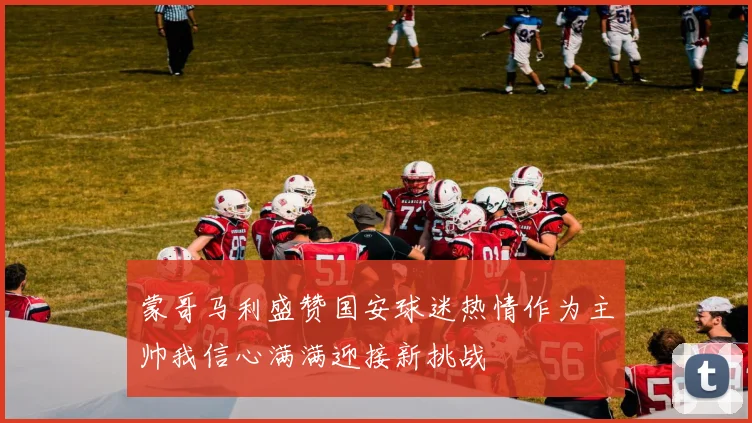 蒙哥马利盛赞国安球迷热情作为主帅我信心满满迎接新挑战