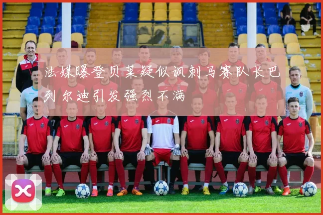 法媒曝登贝莱疑似讽刺马赛队长巴列尔迪引发强烈不满