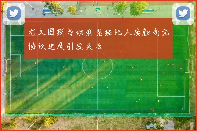 尤文图斯与切利克经纪人接触尚无协议进展引发关注