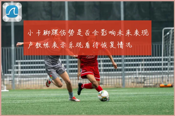 小卡脚踝伤势是否会影响未来表现卢教练表示乐观看待恢复情况