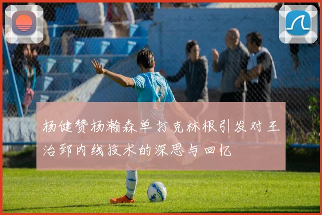杨健赞杨瀚森单打克林根引发对王治郅内线技术的深思与回忆